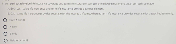 In comparing cash value life insurance coverage and term life insurance coverage, the following statement(s) can correctly be made:
A. Both cash value life insurance and term life insurance provide a savings element.
B. Cash value life insurance provides coverage for the insured's lifetime, whereas term life insurance provides coverage for a specified term only.
Both A and B
A only
B only
Neither A nor B