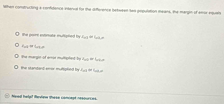 When constructing a confidence interval for the difference between two population means, the margin of error equals
the point estimate multiplied by z_o/2 or l_0/2,01
z_0/2 or ta12d
the margin of error multiplied by z_a/2 or l_a/2,d.
the standard error multiplied by^2a/2 or l_Q/2,al
Need help? Review these concept resources.