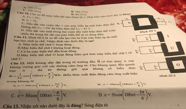 A. 200 (T/s).
C. 100 (T/s)
B. 180 (T/s)
Câu 10. Cho sơ đồ máy biến thể như Hình III.5. Phát biểu nào dưới đây là đúng
D. 80 (T/s)
A. U_2=5U_1.
B. I_2=5I_1.
1
C. Nếu đặt vào cuộn dây 1 của máy biến áp một hiệu điện thể U N_1 143=53
không đổi U_1=9V thì hiệu điện thể
D. Nếu đặt vào một trong hai cuộn dây một hiệu điện thế xoay U_2=45V.
Hình 1 5
chiều thì trong lõi sắt của máy biển thể sẽ có dòng điện 1
Câu 11. Hình III.6 là sơ đồ cầu tạo của ba loại máy biển áp do một
bạn học sinh tự chế. Nhận định nào dưới đây là sai?
beginarrayr U_N_2^u_3-^u_2- beginarrayr U_1 N_1endarray
A. Máy biến thể chữ U hoạt động.
B.Máy biến thế chữ I không hoạt động. U
C.Cả ba máy biến thể đầu hoạt động.
D.Máy biến thể chữ O hoạt động hiệu quả hơn máy biến thế chữ I và frac U_1N_1= frac U_1N_1
chữ U
Cầu 12. Một khung dây đặt trong từ trường đều vector B có trục quay Δ của
khung vuông góc với các đường cảm ứng từ. Cho khung quay đều quanh
truc  △ thì từ thông gởi qua khung có biểu thức beginarrayr U_1- H_1endarray beginarrayr U_2N_2 N_2endarray o
Phi = 1/2π  cos (100π t+ π /3 ) Wb. Biểu thức suất điện động cảm ứng xuất hiện
Hình III.6
trong khung là
A. e=50cos (100π t+ 5π /6 )V. B. e=50cos (100π t+ π /6 )V.
C. e=50cos (100π t- π /6 )V. e=50cos (100π t- 5π /6 )V.
D.
Câu 13. Nhận xét nào dưới đây là đúng? Sóng điện từ