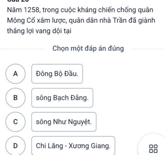 Năm 1258, trong cuộc kháng chiến chống quân
Mông Cổ xâm lược, quân dân nhà Trần đã giành
thắng lợi vang dội tại
Chọn một đáp án đúng
A Đông Bộ Đầu.
B sông Bạch Đằng.
C sông Như Nguyệt.
D Chi Lăng - Xương Giang.