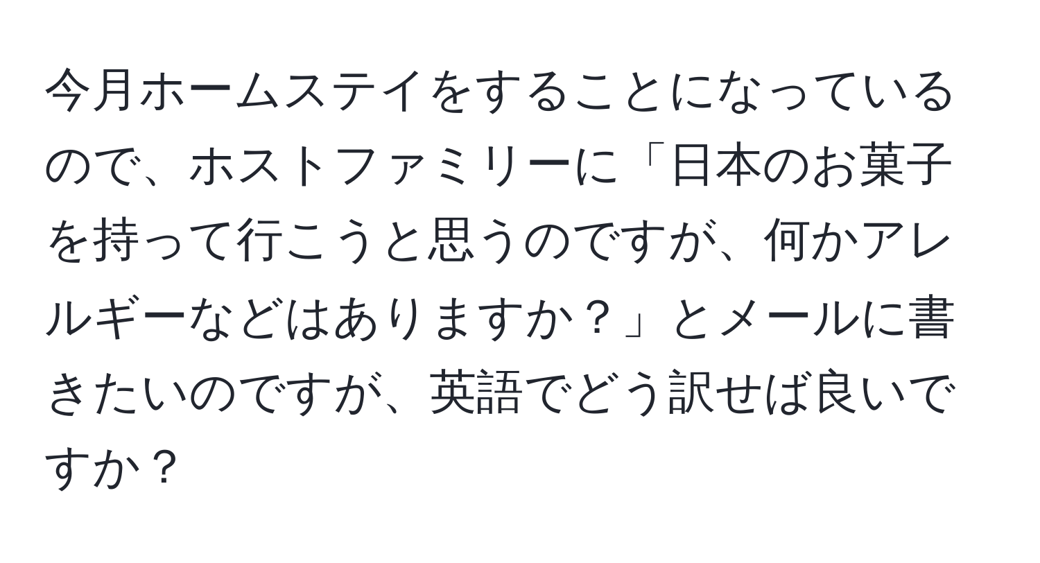 今月ホームステイをすることになっているので、ホストファミリーに「日本のお菓子を持って行こうと思うのですが、何かアレルギーなどはありますか？」とメールに書きたいのですが、英語でどう訳せば良いですか？