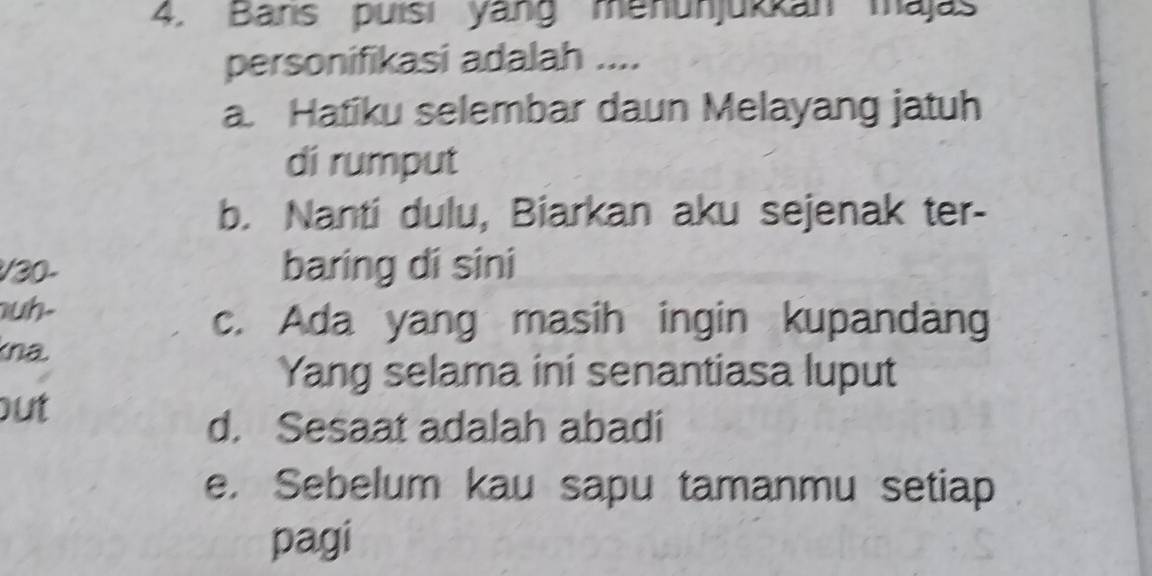 Bans puísi yang menunjukkan majas
personifikasi adalah ....
a. Hatiku selembar daun Melayang jatuh
di rumput
b. Nanti dulu, Biarkan aku sejenak ter-
/ 30 - baring di sini
uh-
c. Ada yang masih ingin kupandang
kna
Yang selama ini senantiasa luput
out
d. Sesaat adalah abadi
e. Sebelum kau sapu tamanmu setiap
pagi