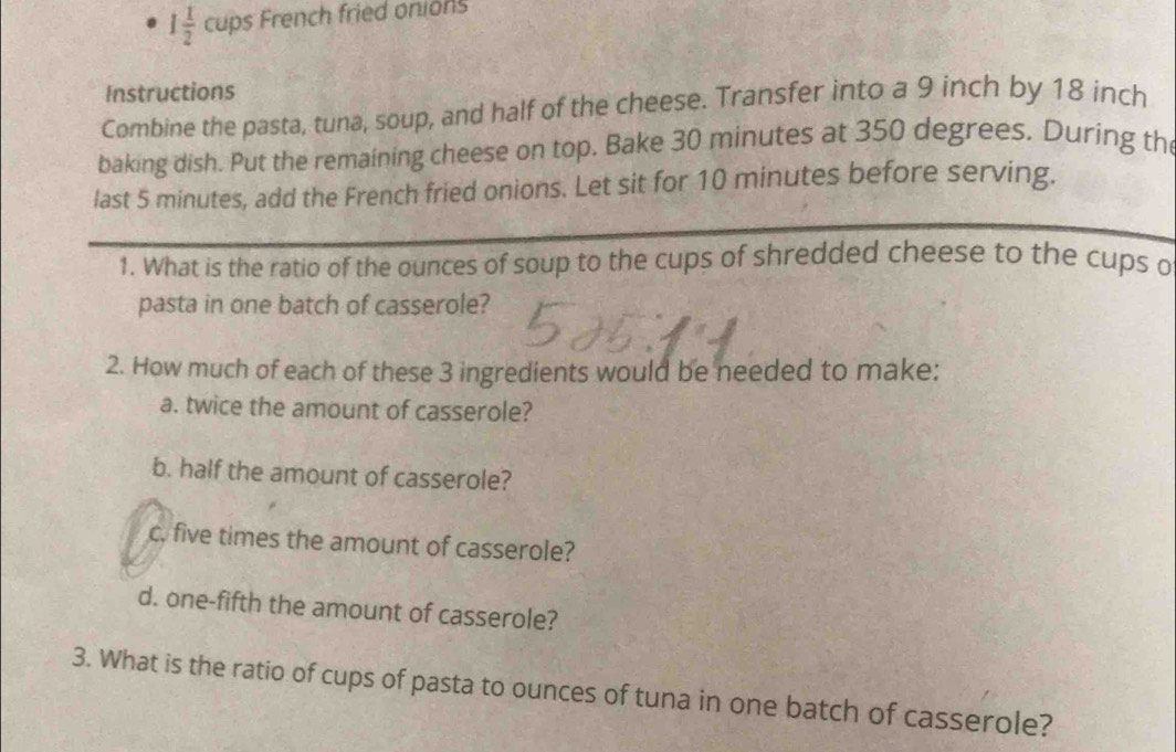 1 1/2  cups French fried onions
Instructions
Combine the pasta, tuna, soup, and half of the cheese. Transfer into a 9 inch by 18 inch
baking dish. Put the remaining cheese on top. Bake 30 minutes at 350 degrees. During th
last 5 minutes, add the French fried onions. Let sit for 10 minutes before serving.
1. What is the ratio of the ounces of soup to the cups of shredded cheese to the cups o
pasta in one batch of casserole?
2. How much of each of these 3 ingredients would be needed to make:
a. twice the amount of casserole?
b. half the amount of casserole?
c. five times the amount of casserole?
d. one-fifth the amount of casserole?
3. What is the ratio of cups of pasta to ounces of tuna in one batch of casserole?