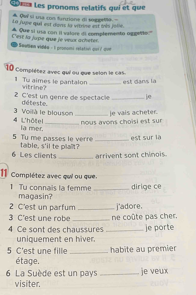 œ Les pronoms relatifs qui et que 
Qui si usa con funzione di soggetto. - 
La jupe qui est dans la vitrine est très jolie. 
Que si usa con il valore di complemento oggetto:''' 
C’est la jupe que je veux acheter. 
@ Soutien vidéo - I pronomi relativì qui / que 
10 Complétez avec qui ou que selon le cas. 
1 Tu aimes le pantalon _est dans la 
vitrine? 
2 C’est un genre de spectacle _je 
déteste. 
3 Voilà le blouson _je vais acheter. 
4 L'hôtel_ 
nous avons choisi est sur 
la mer. 
5 Tu me passes le verre _est sur la 
table, s'il te plaît? 
6 Les clients _arrivent sont chinois. 
11 Complétez avec qui ou que. 
1 Tu connais la femme _dirige ce 
magasin? 
2 C’est un parfum _j’adore. 
3 C’est une robe _ne coûte pas cher. 
4 Ce sont des chaussures _je porte 
uniquement en hiver. 
5 C’est une fille _habite au premier 
étage. 
6 La Suède est un pays _je veux 
visiter.