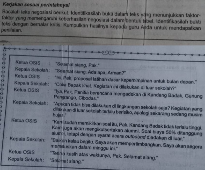 Kerjakan sesuai perintahnya! 
Bacalah teks negosiasi berikut. Identifikasilah bukti dalam teks yang menunjukkan faktor- 
faktor yang memengaruhi keberhasilan negosiasi dalam bentuk tabel. Identifikasilah bukti 
teks dengan bernalar kritis. Kumpulkan hasilnya kepada guru Anda untuk mendapatkan 
penilaian. 
Ketua OSIS : "Se amat siang, Pak." 
Kepala Sekolah: "Seamat siang. Ada apa, Arman?" 
a Ketua OSIS : “ini, Pak, proposal latihan dasar kepemimpinan untuk bulan depan.” 
Kepala Sekolah： “Coła Bapak lihat. Kegiatan ini dilakukan di luar sekolah?” 
Ketua OSIS : “Iya, Pak. Panitia berencana mengadakan di Kandang Badak, Gunung 
a 
Pangrango, Cibodas." 
Kepala Sekolah: “Apækah tidak bisa dilakukan di lingkungan sekolah saja? Kegiatan yang 
dilakukan di luar sekolah terlalu berisiko, apalagi sekarang sedang musim 
hujan." 
Ketua OSIS : “Kari sudah memikirkan soal itu, Pak. Kandang Badak tidak terlalu tinggi. 
Kamijuga akan mengikutsertakan alumni. Soal biaya 50% ditanggung 
alumi, tetapi dengan syarat acara outbound diadakan di luar." 
Kepala Sekolah: “Baikah kalau begitu. Saya akan mempertimbangkan. Saya akan segera 
memutuskan dalam minggu ini." 
Ketua OSIS : “Terira kasih atas waktunya, Pak. Selamat siang.” 
Kepala Sekolah： “Selanat siang.”