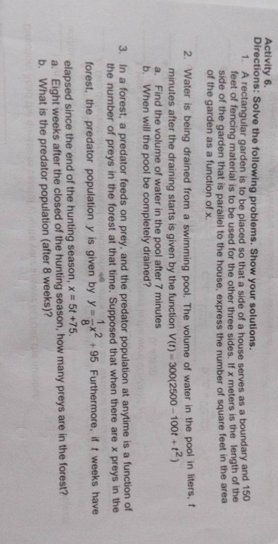 Activity 6. 
Directions: Solve the following problems. Show your solutions. 
1. A rectangular garden is to be placed so that a side of a house serves as a boundary and 150
feet of fencing material is to be used for the other three sides. If x meters is the length of the 
side of the garden that is parallel to the house, express the number of square feet in the area 
of the garden as a function of x. 
2. Water is being drained from a swimming pool. The volume of water in the pool in liters, t
minutes after the draining starts is given by the function V(t)=300(2500-100t+t^2)
a. Find the volume of water in the pool after 7 minutes
b. When will the pool be completely drained? 
3. In a forest, a predator feeds on prey, and the predator population at anytime is a function of 
the number of preys in the forest at that time. Supposed that when there are x preys in the 
forest, the predator population y is given by y= 1/8 x^2+95 Furthermore, if t weeks have 
elapsed since the end of the hunting season, x=5t+75. 
a. Eight weeks after the closed of the hunting season, how many preys are in the forest? 
b. What is the predator population (after 8 weeks)?