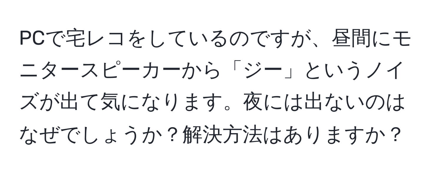 PCで宅レコをしているのですが、昼間にモニタースピーカーから「ジー」というノイズが出て気になります。夜には出ないのはなぜでしょうか？解決方法はありますか？