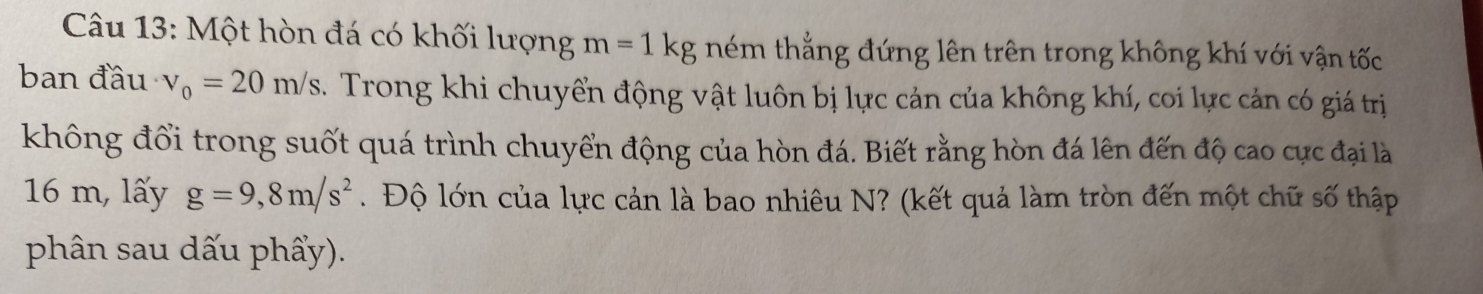 Một hòn đá có khối lượng m=1kg ném thẳng đứng lên trên trong không khí với vận tốc 
ban đầu v_0=20m/s. Trong khi chuyển động vật luôn bị lực cản của không khí, coi lực cản có giá trị 
không đổi trong suốt quá trình chuyển động của hòn đá. Biết rằng hòn đá lên đến độ cao cực đại là
16 m, lấy g=9,8m/s^2. Độ lớn của lực cản là bao nhiêu N? (kết quả làm tròn đến một chữ số thập 
phân sau dấu phẩy).