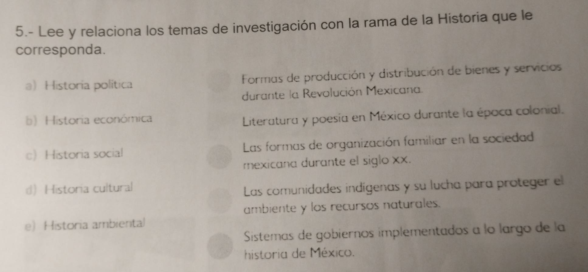 5.- Lee y relaciona los temas de investigación con la rama de la Historia que le
corresponda.
a Historia política Formas de producción y distribución de bienes y servicios
durante la Revolución Mexicana.
b) Historia económica
Literatura y poesía en México durante la época colonial.
c Historia social Las formas de organización familiar en la sociedad
mexicana durante el siglo xx.
d) Historia cultural
Las comunidades indígenas y su lucha para proteger el
ambiente y los recursos naturales.
e) Historia ambiental
Sistemas de gobiernos implementados a lo largo de la
historia de México.