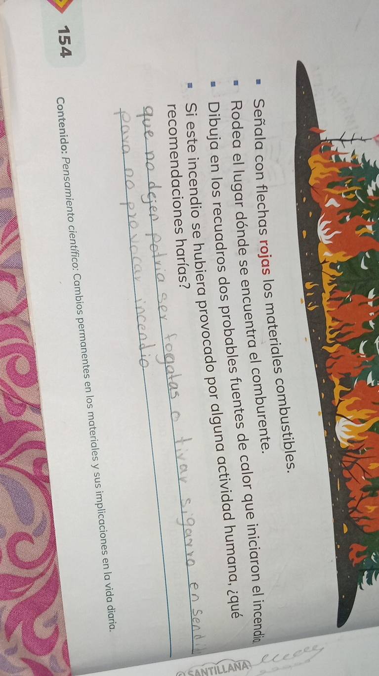 Señala con flechas rojas los materiales combustibles. 
Rodea el lugar dónde se encuentra el comburente. 
Dibuja en los recuadros dos probables fuentes de calor que iniciaron el incendió 
_ 
Si este incendio se hubiera provocado por alguna actividad humana, ¿qué 
_ 
recomendaciones harías? 
154 Contenido: Pensamiento científico: Cambios permanentes en los materiales y sus implicaciones en la vida diaria.