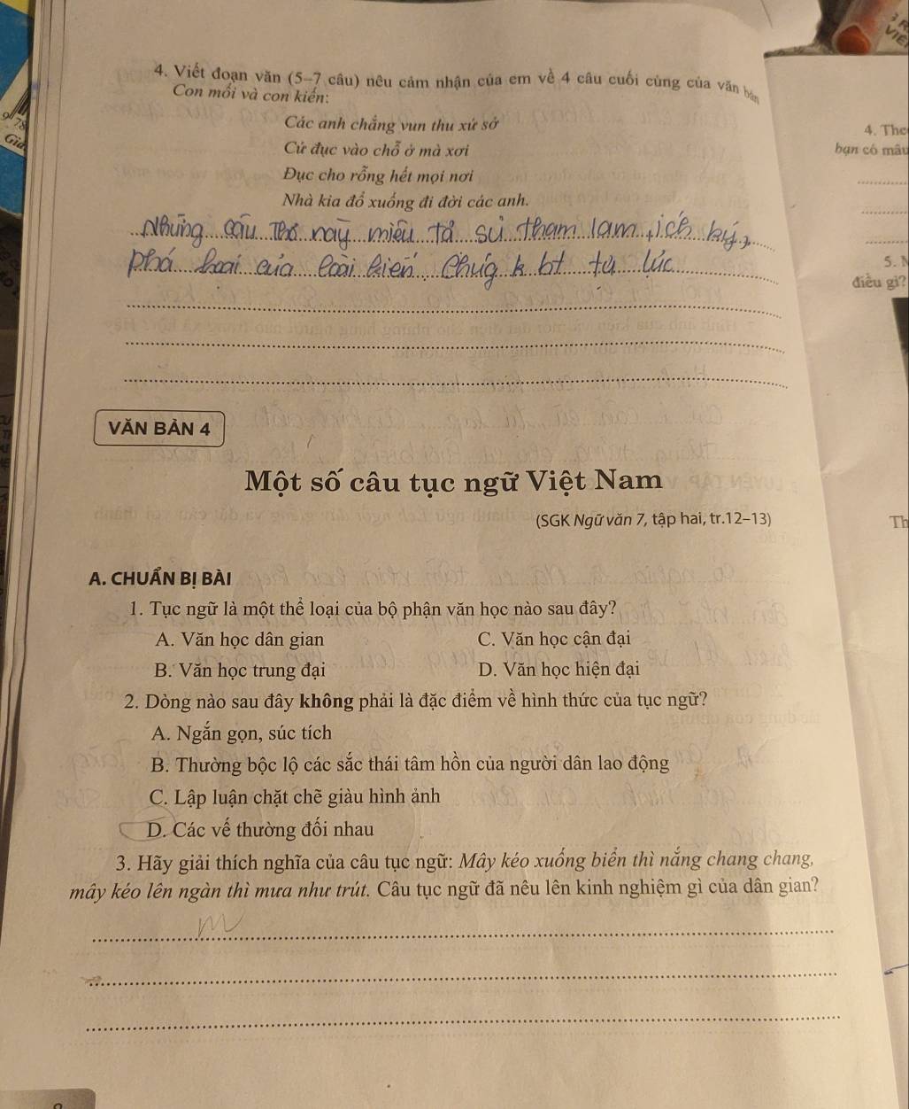 Viết đoạn văn (5-7 câu) nêu cảm nhận của em về 4 câu cuối cùng của văn ba
Con mỗi và con kiến:
Các anh chắng vun thu xứ sở 4. The
Gia
Cử đục vào chỗ ở mà xơi hạn có mâu
Đục cho rỗng hết mọi nơi
_
_
Nhà kia đổ xuống đi đời các anh.
_
_
_
__
5. N
a
điều gì?
_
_
_
VĂN BảN 4
Một số câu tục ngữ Việt Nam
(SGK Ngữ văn 7, tập hai, tr.12-13) Th
A. CHUẨN Bị BÀI
1. Tục ngữ là một thể loại của bộ phận văn học nào sau đây?
A. Văn học dân gian C. Văn học cận đại
B. Văn học trung đại D. Văn học hiện đại
2. Dòng nào sau đây không phải là đặc điểm về hình thức của tục ngữ?
A. Ngắn gọn, súc tích
B. Thường bộc lộ các sắc thái tâm hồn của người dân lao động
C. Lập luận chặt chẽ giàu hình ảnh
D. Các vế thường đối nhau
3. Hãy giải thích nghĩa của câu tục ngữ: Mây kéo xuống biển thì nắng chang chang,
mây kéo lên ngàn thì mưa như trút. Câu tục ngữ đã nêu lên kinh nghiệm gì của dân gian?
_
_
_