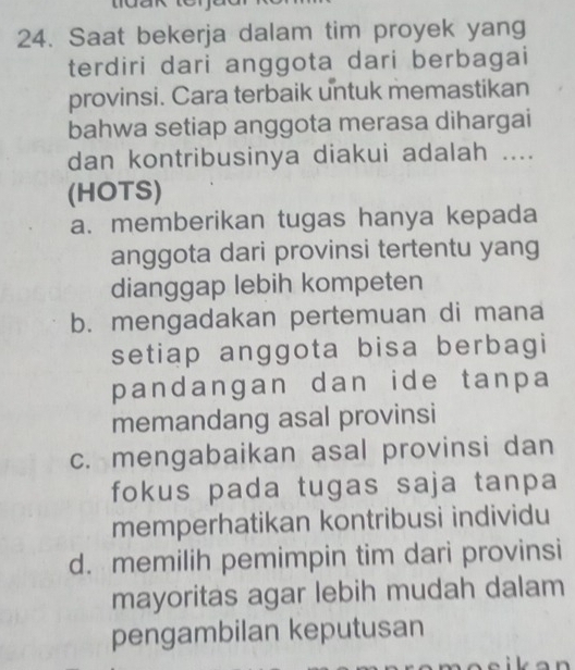 Saat bekerja dalam tim proyek yang
terdiri dari anggota dari berbagai
provinsi. Cara terbaik untuk memastikan
bahwa setiap anggota merasa dihargai
dan kontribusinya diakui adalah ....
(HOTS)
a. memberikan tugas hanya kepada
anggota dari provinsi tertentu yang
dianggap lebih kompeten
b. mengadakan pertemuan di mana
setiap anggota bisa berbagi
pandangan dan ide tanpa
memandang asal provinsi
c. mengabaikan asal provinsi dan
fokus pada tugas saja tanpa
memperhatikan kontribusi individu
d. memilih pemimpin tim dari provinsi
mayoritas agar lebih mudah dalam
pengambilan keputusan