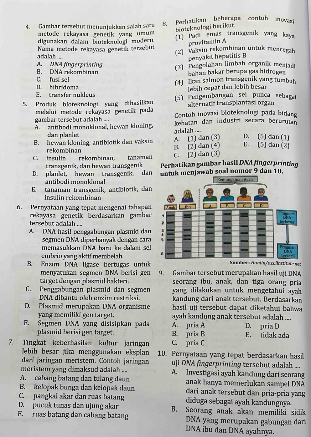 Gambar tersebut menunjukkan salah satu 8. Perhatikan beberapa contoh inovasi
bioteknologi berikut.
metode rekayasa genetik yang umum
digunakan dalam bioteknologi modern. (1) Padi emas transgenik yang kaya
provitamin A
Nama metode rekayasa genetik tersebut (2) Vaksin rekombinan untuk mencegah
adalah ....
penyakit hepatitis B
A. DNA fingerprinting
(3) Pengolahan limbah organik menjadi
B. DNA rekombinan bahan bakar berupa gas hidrogen
C. fusi sel
(4) Ikan salmon transgenik yang tumbuh
D. hibridoma
E. transfer nukleus lebih cepat dan lebih besar
5. Produk bioteknologi yang dihasilkan (5) Pengembangan sel punca sebagai
alternatif transplantasi organ
melalui metode rekayasa genetik pada Contoh inovasi bioteknologi pada bidang
gambar tersebut adalah ....
A. antibodi monoklonal, hewan kloning, kehatan dan industri secara berurutan
dan planlet adalah ....
B. hewan kloning, antibiotik dan vaksin A. (1) dan (3) D. (5) dan (1)
rekombinan
B. (2) dan (4) E. (5) dan (2)
C. insulin rekombinan, tanaman C. (2) dan (3)
transgenik, dan hewan transgenik Perhatikan gambar hasil DNA fingerprinting
D. planlet, hewan transgenik, dan k menjawab soal nomor 9 dan 10.
antibodi monoklonal
E. tanaman transgenik, antibiotik, dan
insulin rekombinan
6. Pernyataan yang tepat mengenai tahapan
rekayasa genetik berdasarkan gambar
tersebut adalah ....
A. DNA hasil penggabungan plasmid dan
segmen DNA diperbanyak dengan cara
memasukkan DNA baru ke dalam sel
embrio yang aktif membelah.
B. Enzim DNA ligase bertugas untuk
Sumber: Hanlin/oss.linstitute.net
menyatukan segmen DNA berisi gen 9. Gambar tersebut merupakan hasil uji DNA
target dengan plasmid bakteri. seorang ibu, anak, dan tiga orang pria
C. Penggabungan plasmid dan segmen yang dilakukan untuk mengetahui ayah 
DNA dibantu oleh enzim restriksi. kandung dari anak tersebut. Berdasarkan
D. Plasmid merupakan DNA organisme hasil uji tersebut dapat diketahui bahwa
yang memiliki gen target. ayah kandung anak tersebut adalah ....
E. Segmen DNA yang disisipkan pada A. pria A D. pria D
plasmid berisi gen target. B. pria B E. tidak ada
7. Tingkat keberhasilan kultur jaringan C. pria C
lebih besar jika menggunakan eksplan 10. Pernyataan yang tepat berdasarkan hasil
dari jaringan meristem. Contoh jaringan uji DNA fingerprinting tersebut adalah ....
meristem yang dimaksud adalah .... A. Investigasi ayah kandung dari seorang
A. cabang batang dan tulang daun anak hanya memerlukan sampel DNA
B. kelopak bunga dan kelopak daun dari anak tersebut dan pria-pria yang
C. pangkal akar dan ruas batang diduga sebagai ayah kandungnya.
D. pucuk tunas dan ujung akar B. Seorang anak akan memiliki sidik
E. ruas batang dan cabang batang DNA yang merupakan gabungan dari
DNA ibu dan DNA ayahnya.