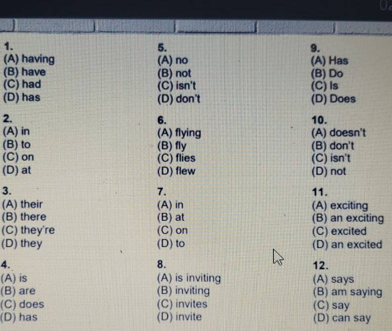 (A) having (A) no (A) Has
(B) have (B) not (B) Do
(C) had (C) isn't (C)ls
(D) has (D) don't (D) Does
2. 10.
6.
(A) in (A) flying (A) doesn't
(B) to (B) fly (B) don't
(C) on (C) flies (C) isn't
(D) at (D) flew (D) not
3. 11.
7.
(A) their (A) in (A) exciting
(B) there (B) at (B) an exciting
(C) they're (C) on (C) excited
(D) they (D) to (D) an excited
8.
4. 12.
(A) is (A) is inviting (A) says
(B) are (B) inviting (B) am saying
(C) does (C) invites (C) say
(D) has (D) invite (D) can say