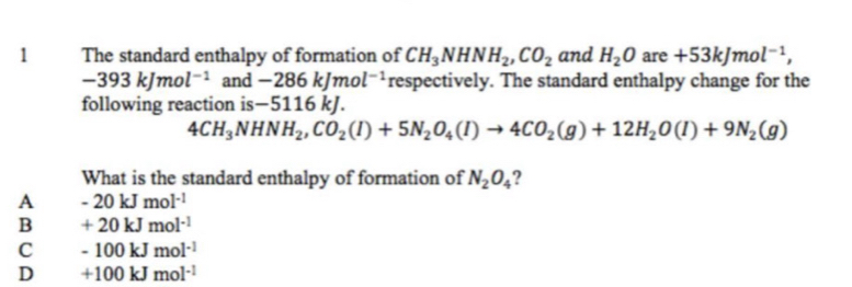 The standard enthalpy of formation of CH_3NHNH_2, CO_2 and H_2O are +53kJmol^(-1),
-393kJmol^(-1) and-286kJmol^(-1) respectively. The standard enthalpy change for the
following reaction is —5116 kJ.
4CH_3NHNH_2, CO_2(l)+5N_2O_4(l)to 4CO_2(g)+12H_2O(l)+9N_2(g)
What is the standard enthalpy of formation of N_2O_4 ?
A -20kJmol^(-1)
B +20kJmol^(-1)
C -100kJmol^(-1)
D +100kJmol^(-1)