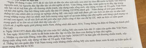 ''Ngày 30 tháng 4 năm 1975 đã đi vào lịch sử dân tộc như một mốc son chói lọi đưa đất nước ta bước vào mội kỳ
nguyễn mới, kỷ nguyên độc lập dân tộc và chủ nghĩa xã hội. Toàn Đảng, toàn dân, toàn quân ta từ đây tập trung
sức lực và trí tuệ hàn gân vết thương chiến tranh, xây dựng cuộc sống mới, xây dựng và bảo vệ Tổ quốc Việt Nam
xã hội chủ nghĩa. Đại hội Đảng toàn quốc lần thứ IV (tháng 12/1976) đánh giả: 'Năm tháng sẽ trới quu nhưng
thắng lợi của nhân dân ta trong sự nghiệp chóng Mỹ, cứu nước mãi mãi được ghi vào lịch sử dân tốc ta như một
trong những trang chải lợi nhất, một biểu tượng sáng ngài về sự toàn thắng của chủ nghĩa anh hùng cách mạng và
trí tuệ con người, và đi vào lịch sử thể giới như một chiến công vĩ đại của thể kỷ XX, một sự kiện có tảm quan
trong quốc tế to lớn và có tỉnh thời đại sâu sắc''.'''
(Lịch sử, ý nghĩa ngày giải phóng miền Nam, thống nhất đất nước 30/4, Trang thông tin điện từ Đảng bộ thành phố
Đà Lạt)
a. Ngày 30/4/1975 đánh đầu thắng lợi của cuộc KC chống Mỹ cứu nước kéo dài 21 năm của quân dân Việt Nam.
b. Sau ngày 30/4/1975, nước ta đã hoàn toàn độc lập và tiền lên theo con đường tự bản chù nghĩa.
c. Nhiệm vụ của toàn Đảng, toàn dân, toàn quân ta sau ngày 30/04/1975 là hàn gắn vết thương chiến tranh, xây
dựng cuộc sống mới, xây dựng và bảo vệ Tổ quốc Việt Nam.
d. Thắng lợi của quân dân Việt Nam trong cuộc kháng chiến chống Mỹ cứu nước được xem là một sự kiện quốc tế
quan trọng đầu thể ki XXI.