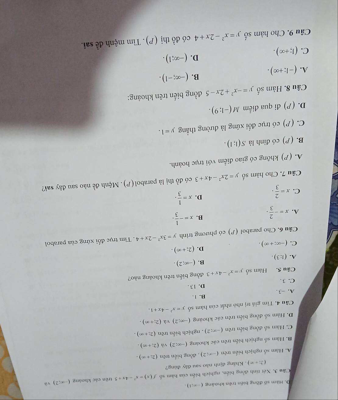 D. Hàm số đồng biến trên khoảng (-∈fty :1).
Câu 3. Xét tính đồng biến, nghịch biến của hàm số f(x)=x^2-4x+5 trên các khoảng (-∈fty ;2) và
(2;+∈fty ). Khắng định nào sau đây đủng?
A. Hàm số nghịch biến trên (-x:2) , đồng biến trên (2;+∈fty ).
B. Hàm số nghịch biến trên các khoảng (-∈fty :2) và (2;+∈fty ).
C. Hàm số đồng biển trên (-x:2). nghịch biến trên (2;+∈fty ).
D. Hàm số đồng biến trên các khoảng (-∈fty :2) và (2;+∈fty ).
Câu 4. Tìm giá trị nhỏ nhất của hàm số y=x^2-4x+1.
B. 1.
A. -3 .
D. 13 .
C. 3 .
Câu 5. Hàm số y=x^2-4x+3 đồng biến trên khoảng nào?
B. (-∈fty ;2).
A. (1:3).
D. (2;+∈fty ).
C. (-∈fty :+∈fty ).
Câu 6. Cho parabol (P) có phương trình y=3x^2-2x+4. Tìm trục đối xứng của parabol
A. x=- 2/3 .
B. x=- 1/3 .
C. x= 2/3 ·
D. x= 1/3 .
Câu 7. Cho hàm số y=2x^2-4x+3 có đồ thị là parabol(P). Mệnh đề nào sau đây sai?
A. (P) không có giao điểm với trục hoành.
B. (P) có đỉnh là S(1;1).
C. (P) có trục đối xứng là đường thẳng y=1.
D. (P) đi qua điểm M(-1;9).
Câu 8. Hàm số y=-x^2+2x-5 đồng biến trên khoảng:
B. (-∈fty ;-1).
A. (-1;+∈fty ).
D. (-∈fty ;1).
C. (1;+∈fty ).
Câu 9. Cho hàm số y=x^2-2x+4 có đồ thị (P). Tìm mệnh đề sai.