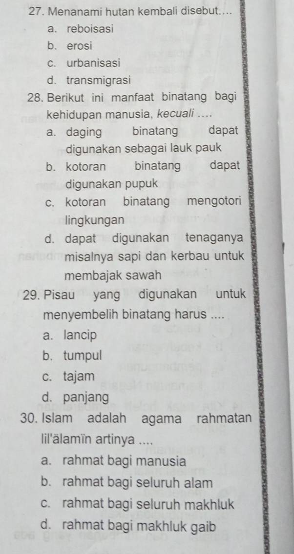 Menanami hutan kembali disebut....
a. reboisasi
b. erosi
c. urbanisasi
d. transmigrasi
28. Berikut ini manfaat binatang bagi
kehidupan manusia, kecuali ....
a. daging binatang dapat
digunakan sebagai lauk pauk
b. kotoran binatang dapat
digunakan pupuk
c. kotoran binatang mengotori
lingkungan
d. dapat digunakan tenaganya
misalnya sapi dan kerbau untuk
membajak sawah
29. Pisau yang digunakan untuk
menyembelih binatang harus ....
a. lancip
b.tumpul
c. tajam
d. panjang
30. Islam adalah agama rahmatan
ilälamïn artinya ....
a. rahmat bagi manusia
b. rahmat bagi seluruh alam
c. rahmat bagi seluruh makhluk
d. rahmat bagi makhluk gaib