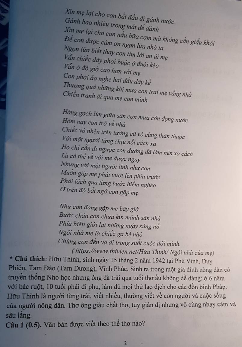 Xin mẹ lại cho con bắt đầu đi gánh nước
Gánh bao nhiêu trong mát để dành
Xin mẹ lại cho con nấu bữa cơm mà không cần giấu khói
Để con được cảm ơn ngọn lửa nhà ta
Ngọn lửa biết thay con tìm lời an ủi mẹ
Vẫn chiếc dây phơi buộc ở đuôi kèo
Vẫn ở đó giờ cao hơn với mẹ
Con phơi áo nghe hai đầu dây kể
Thương quả những khi mưa con trai mẹ vắng nhà
Chiến tranh đi qua mẹ con mình
Hàng gạch lún giữa sân cơn mưa còn đọng nước
Hm nay con trở về nhà
Chiếc vỏ nhện trên tường cũ vô cùng thân thuộc
Với một người từng chịu nỗi cách xa
Họ chi cần đi ngược con đường đã làm nên xa cách
Là có thể về ề với mẹ được ngay
Nhưng với một người lính như con
Mốn gặp mẹ phải vượt lên phía trước
Phải lách qua từng bước hiểm nghèo
Ở trên đó bắt ngờ con gặp mẹ
Như con đang gặp mẹ bây giờ
Bước chân con chưa kin mảnh sân nhà
Phía biên giới lại những ngày súng nổ
Ngôi nhà mẹ là chiếc ga bé nhỏ
Chúng con đến và đi trong suốt cuộc đời mình.
( https://www.thivien.net/Hữu Thinh/ Ngôi nhà của mẹ)
* Chú thích: Hữu Thinh, sinh ngày 15 tháng 2 năm 1942 tại Phú Vinh, Duy
Phiên, Tam Đảo (Tam Dương), Vĩnh Phúc. Sinh ra trong một gia đình nông dân có
truyền thống Nho học nhưng ông đã trải qua tuổi thơ ấu không dễ dàng: ở 6 năm
với bác ruột, 10 tuổi phải đi phu, làm đủ mọi thứ lao dịch cho các đồn binh Pháp.
Hữu Thinh là người từng trải, viết nhiều, thường viết về con người và cuộc sống
của người nông dân. Thơ ông giàu chất thơ, tuy giản dị nhưng vô cùng nhạy cảm và
sâu lắng.
Câu 1(0.5) Văn bản được viết theo thể thơ nào?
2