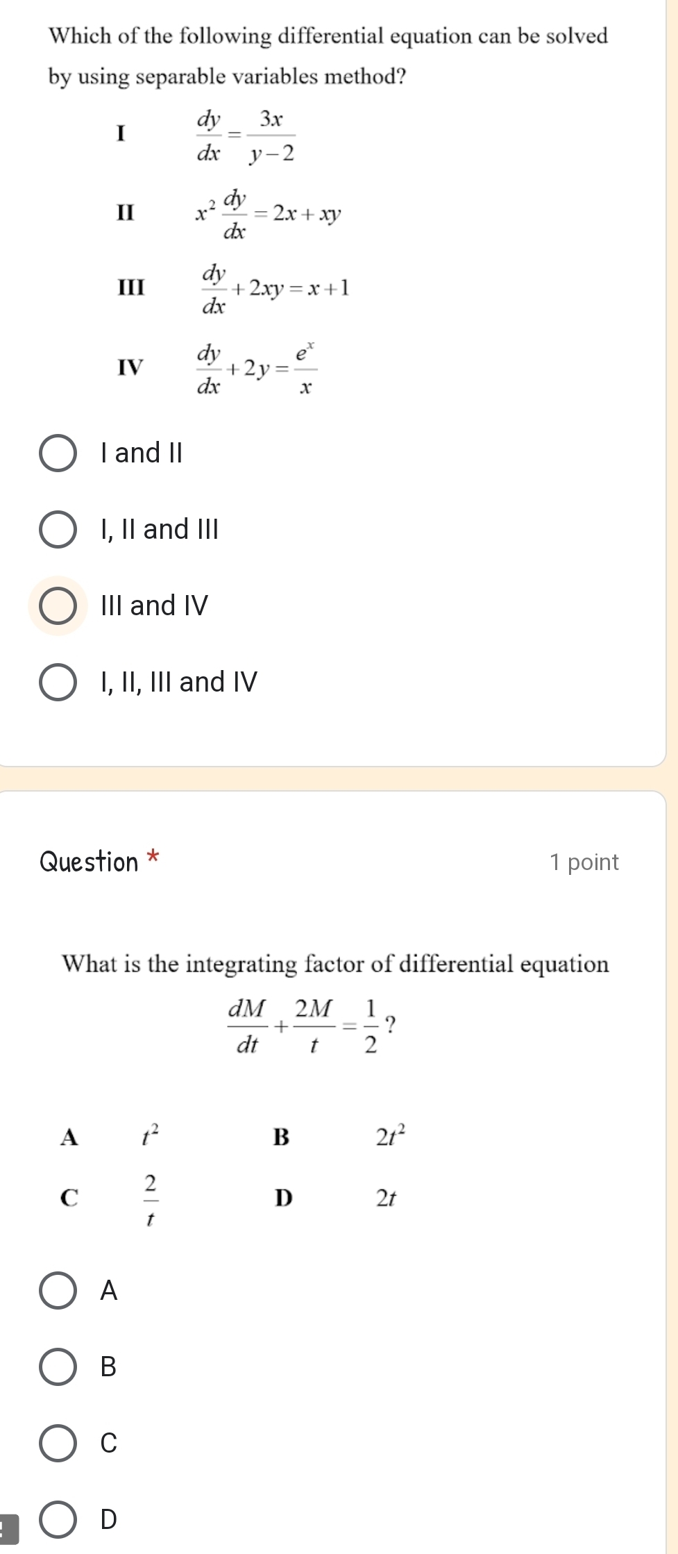 Which of the following differential equation can be solved
by using separable variables method?
I  dy/dx = 3x/y-2 
II x^2 dy/dx =2x+xy
III  dy/dx +2xy=x+1
IV  dy/dx +2y= e^x/x 
I and II
I, II and III
III and IV
I, II, III and IV
Question * 1 point
What is the integrating factor of differential equation
 dM/dt + 2M/t = 1/2  ?
A
B
C
D