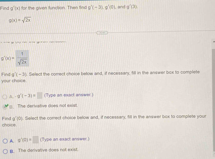 Find g'(x) for the given function. Then find g'(-3), g'(0) , and g'(3).
g(x)=sqrt(2x)
g'(x)= 1/sqrt(2x) 
Find g'(-3). Select the correct choice below and, if necessary, fill in the answer box to complete
your choice.
A. g'(-3)=□ (Type an exact answer.)
B. The derivative does not exist.
Find g'(0). Select the correct choice below and, if necessary, fill in the answer box to complete your
choice.
A. g'(0)=□ (Type an exact answer.)
B. The derivative does not exist.