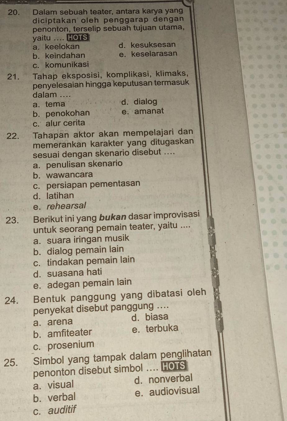 Dalam sebuah teater, antara karya yang
diciptakan oleh penggarap dengan
penonton, terselip sebuah tujuan utama,
yaitu .... HOTS
a. keelokan d. kesuksesan
b. keindahan e. keselarasan
c. komunikasi
21. Tahap eksposisi, komplikasi, klimaks,
penyelesaian hingga keputusan termasuk
dalam ....
a. tema d. dialog
b.penokohan e. amanat
c. alur cerita
22. Tahapan aktor akan mempelajari dan
memerankan karakter yang ditugaskan
sesuai dengan skenario disebut ....
a. penulisan skenario
b. wawancara
c. persiapan pementasan
d. latihan
e. rehearsal
23. Berikut ini yang bukan dasar improvisasi
untuk seorang pemain teater, yaitu ....
a. suara iringan musik
b. dialog pemain lain
c. tindakan pemain lain
d. suasana hati
e. adegan pemain lain
24. Bentuk panggung yang dibatasi oleh
penyekat disebut panggung ....
a. arena d. biasa
b. amfiteater e. terbuka
c. prosenium
25. Simbol yang tampak dalam penglihatan
penonton disebut simbol …... HOTS
a. visual d. nonverbal
b. verbal e. audiovisual
c. auditif