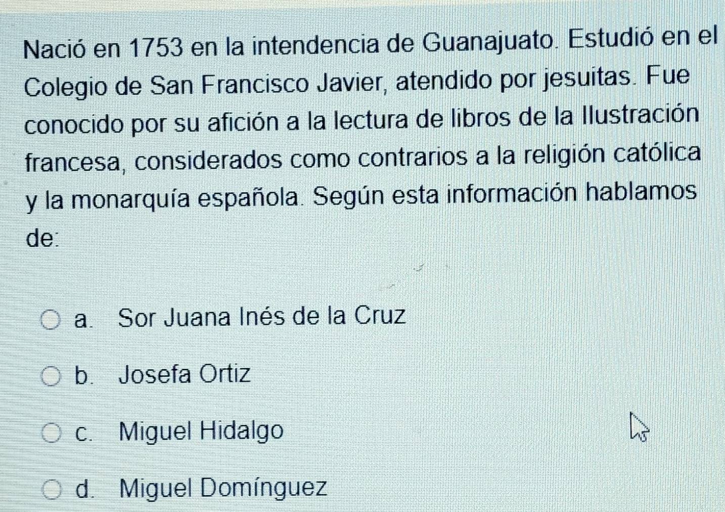 Nació en 1753 en la intendencia de Guanajuato. Estudió en el
Colegio de San Francisco Javier, atendido por jesuitas. Fue
conocido por su afición a la lectura de libros de la Ilustración
francesa, considerados como contrarios a la religión católica
y la monarquía española. Según esta información hablamos
de
a. Sor Juana Inés de la Cruz
b. Josefa Ortiz
c. Miguel Hidalgo
d. Miguel Domínguez