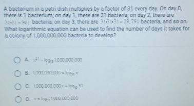 A bacterium in a petri dish multiplies by a factor of 31 every day. On day 0,
there is 1 bacterium; on day 1, there are 31 bacteria; on day 2, there are
31 AI=50° i bacteria; on day 3, there are 31.31* 31=29.791 bacteria, and so on.
What logarithmic equation can be used to find the number of days it takes for
a colony of 1,000,000,000 bacteria to develop?
x^(21)=log _11000,0000
B. 1,000,000,000=log _201x
C. 1,000po000x-log _1031
D. x=log _2011,000,000,000