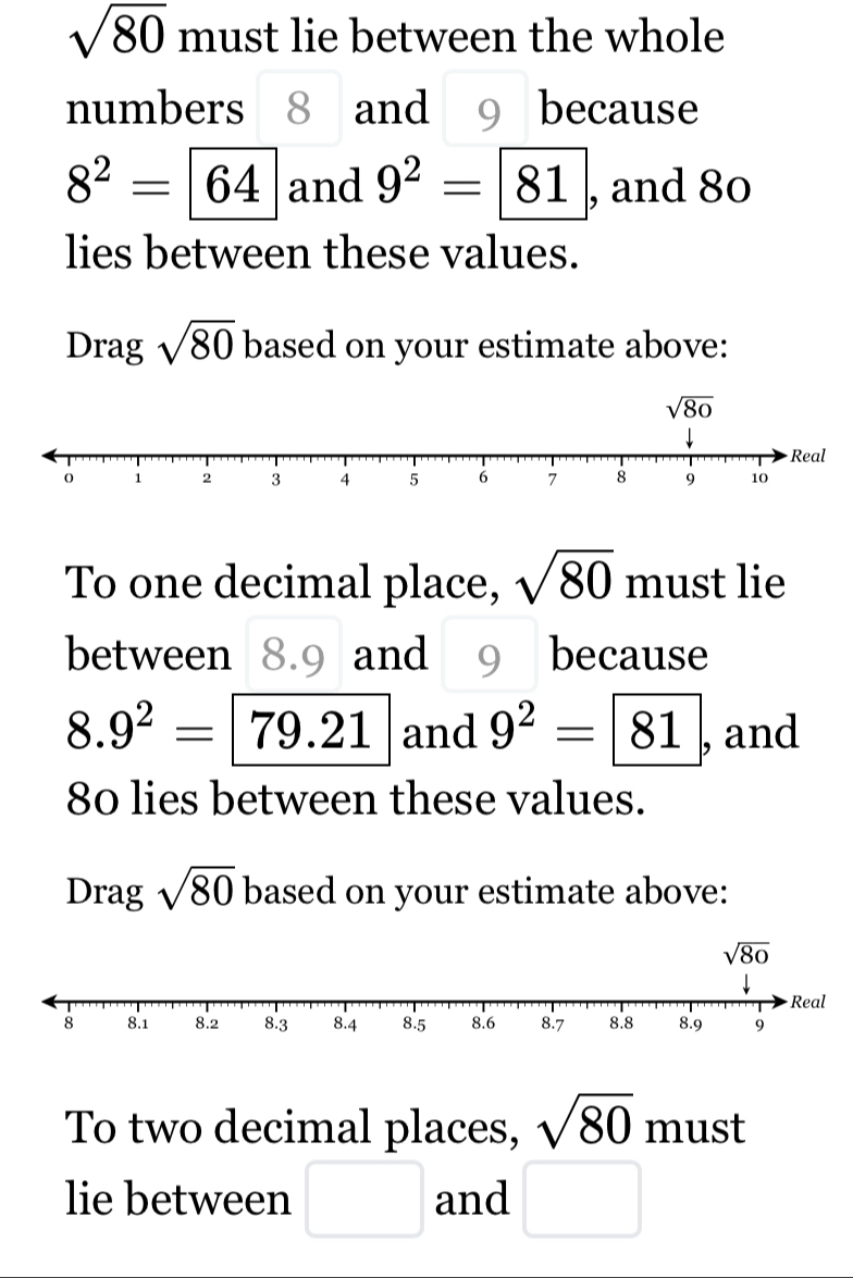 sqrt(80) must lie between the whole
numbers 8 and 9 because
8^2=64 and 9^2= 81 , and 80
lies between these values.
Drag sqrt(80) based on your estimate above:
To one decimal place, sqrt(80) must lie
between 8.9 and 9 because
8.9^2=79.21 and 9^2=boxed 81 , and
80 lies between these values.
Drag sqrt(80) based on your estimate above:
To two decimal places, sqrt(80) must
lie between □ and □