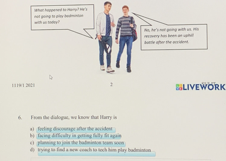 1119/1 2021 BLIVEWORK
6. From the dialogue, we know that Harry is
a) feeling discourage after the accident
b) facing difficulty in getting fully fit again
c) planning to join the badminton team soon
d) trying to find a new coach to tech him play badminton