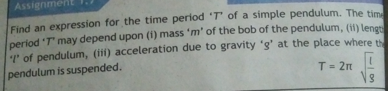 Assignment 1.7 
Find an expression for the time period ‘ T ’ of a simple pendulum. The time 
period ‘ T ’ may depend upon (i) mass ‘ m ’ of the bob of the pendulum, (ii) length 
‘’ of pendulum, (iii) acceleration due to gravity ‘ g ’ at the place where the 
pendulum is suspended.
T=2π sqrt(frac l)g