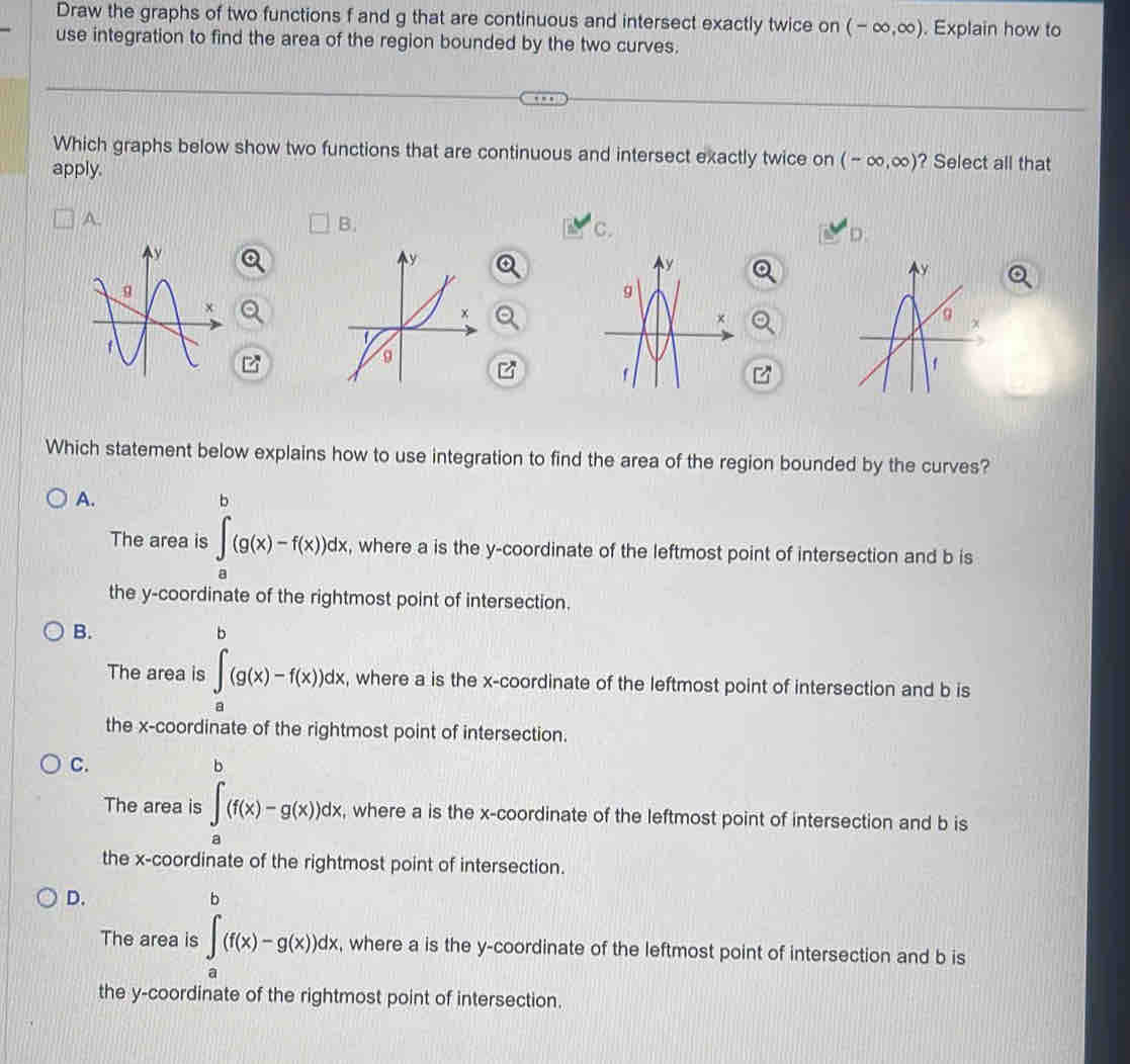 Draw the graphs of two functions f and g that are continuous and intersect exactly twice on (-∈fty ,∈fty ). Explain how to
use integration to find the area of the region bounded by the two curves.
Which graphs below show two functions that are continuous and intersect exactly twice on (-∈fty ,∈fty ) ? Select all that
apply.
A.
B.
C.
D
z
Which statement below explains how to use integration to find the area of the region bounded by the curves?
A.
The area is ∈tlimits _a^(b(g(x)-f(x))dx , where a is the y-coordinate of the leftmost point of intersection and b is
the y-coordinate of the rightmost point of intersection.
B.
□) 
The area is ∈tlimits _a^b(g(x)-f(x))dx, , where a is the x-coordinate of the leftmost point of intersection and b is
the x-coordinate of the rightmost point of intersection.
C.
The area is ∈tlimits _a^b(f(x)-g(x))dx , where a is the x-coordinate of the leftmost point of intersection and b is
the x-coordinate of the rightmost point of intersection.
D.
The area is ∈tlimits _a^b(f(x)-g(x))dx, , where a is the y-coordinate of the leftmost point of intersection and b is
the y-coordinate of the rightmost point of intersection.