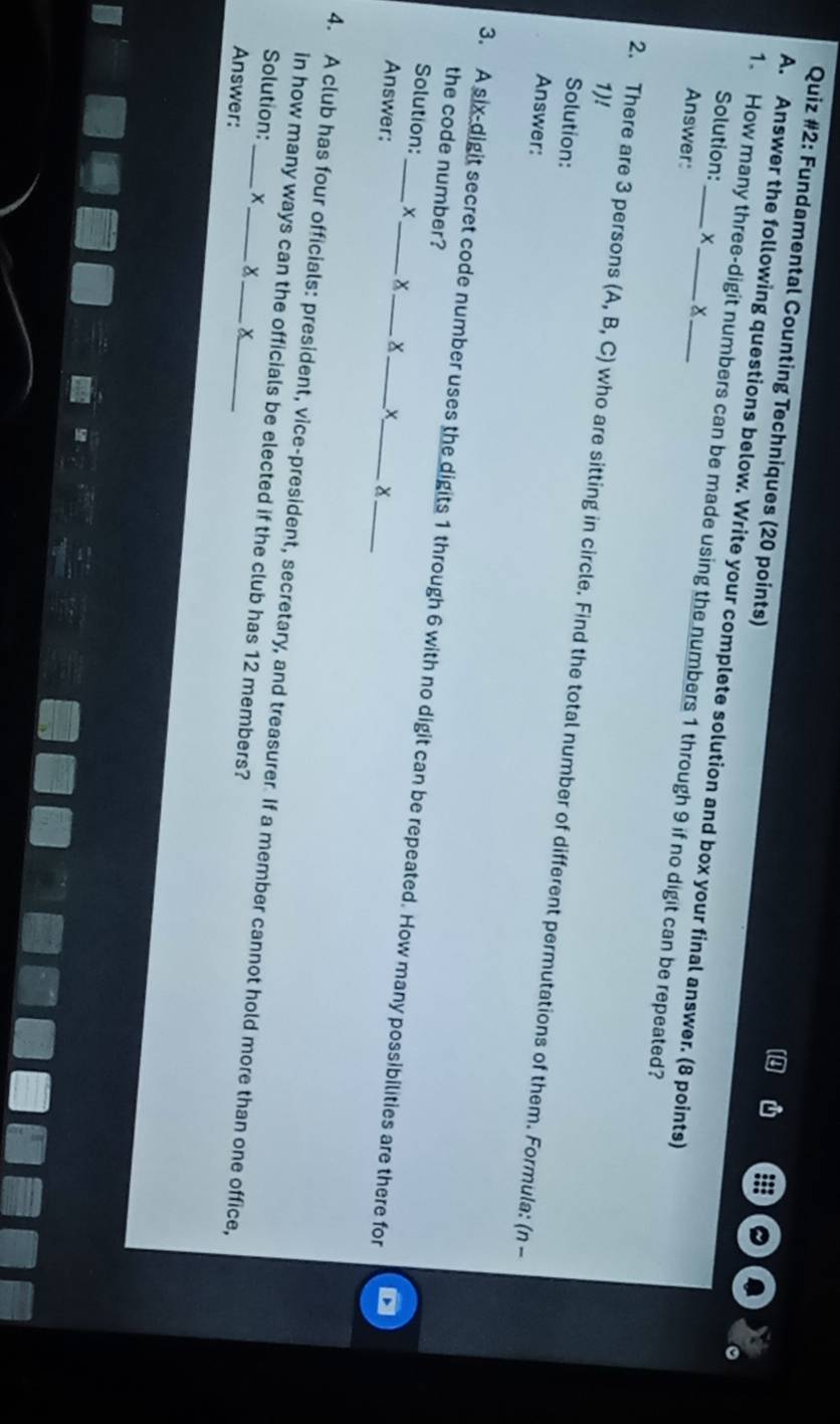 Quiz #2: Fundamental Counting Techniques (20 points) 
a 
A. Answer the following questions below. Write your complete solution and box your final answer. (8 points) 
Solution: × x 
1. How many three-digit numbers can be made using the numbers 1 through 9 if no digit can be repeated? 
Answer: 
1)! 
2. There are 3 persons (A,B,C) who are sitting in circle. Find the total number of different permutations of them. Formula: (n - 
Solution: 
Answer: 
the code number? 
3. A six-digit secret code number uses the digits 1 through 6 with no digit can be repeated. How many possibilities are there for 
Solution: X x x X 
Answer: 
4. A club has four officials: president, vice-president, secretary, and treasurer. If a member cannot hold more than one office, 
in how many ways can the officials be elected if the club has 12 members? 
Solution: X x 
Answer: