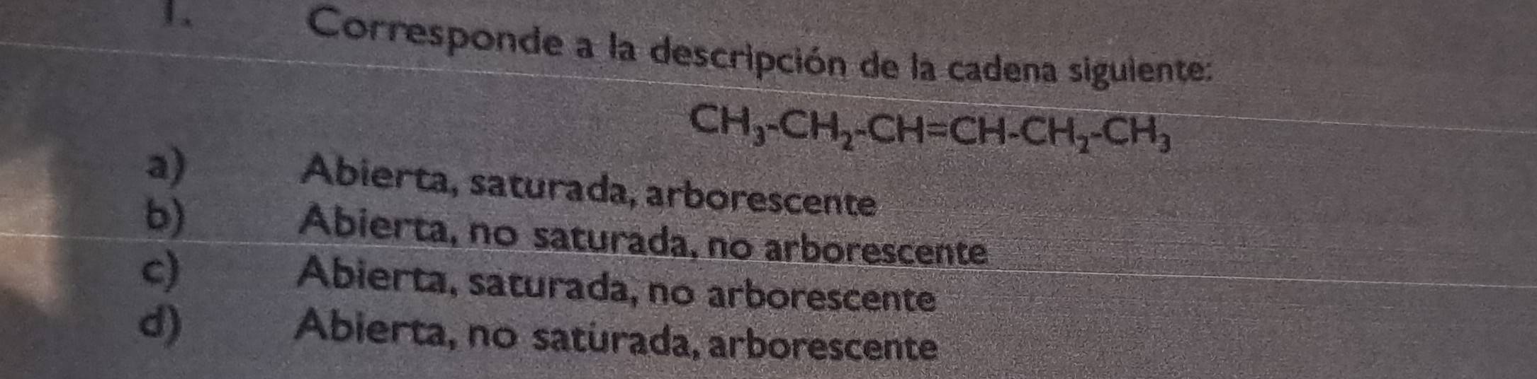 Corresponde a la descripción de la cadena siguiente:
a)
CH_3-CH_2-CH=CH-CH_2-CH_3
Abierta, saturada, arborescente
b)
Abierta, no saturada, no arborescente
c)
Abierta, saturada, no arborescente
d)
Abierta, no saturada, arborescente