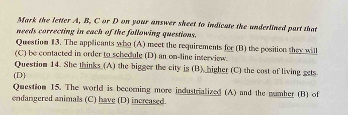 Mark the letter A, B, C or D on your answer sheet to indicate the underlined part that 
needs correcting in each of the following questions. 
Question 13. The applicants who (A) meet the requirements for (B) the position they will 
(C) be contacted in order to schedule (D) an on-line interview. 
Question 14. She thinks_(A) the bigger the city is (B), higher (C) the cost of living gets. 
(D) 
Question 15. The world is becoming more industrialized (A) and the number (B) of 
endangered animals (C) have (D) increased.