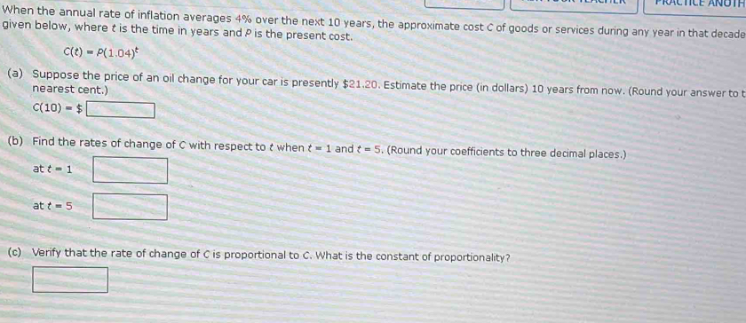 When the annual rate of inflation averages 4% over the next 10 years, the approximate cost C of goods or services during any year in that decade
given below, where t is the time in years and P is the present cost.
C(t)=P(1.04)^t
(a) Suppose the price of an oil change for your car is presently $21.20. Estimate the price (in dollars) 10 years from now. (Round your answer to t
nearest cent.)
C(10)=$□
(b) Find the rates of change of C with respect to t when t=1 and t=5. (Round your coefficients to three decimal places.) 
at t=1 □ 
at t=5 □ 
(c) Verify that the rate of change of C is proportional to C. What is the constant of proportionality? 
□