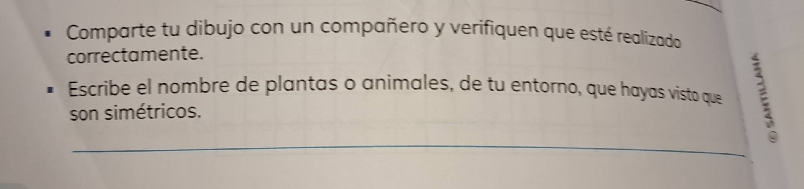 Comparte tu dibujo con un compañero y verifiquen que esté realizado 
correctamente. 
Escribe el nombre de plantas o animales, de tu entorno, que hayas visto que 
son simétricos. 
_