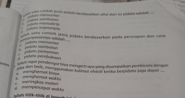 ah satu contoh jenis pidato berdasarkan sifat dari isi pidato adalah ....
pidato sambutan pidato memoriter
pidato manuskríp
pidato impromptu
salah satu contoh jenis pidato berdasarkan pada persiapan dan cara
penyampaiannya adalah ....
pidato memoriter
p pidato sambutan
c pidato peresmían. pidato pembukaan
usan .
selain agar pendengar bisa mengerti apa yang disampaikan pembicara dengan
jelas dan baik, menggunakan kalimat efektif ketika berpidato juga dapat ....
a menghemat biaya
b. menghemat waktu
c meringkas materi
d. mempercepat waktu
Isílah títík-títik di bawah