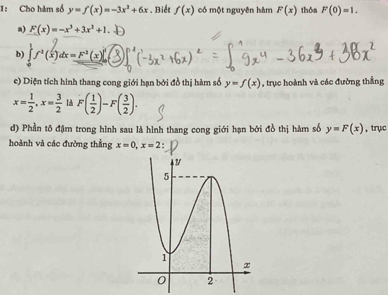 1: Cho hàm số y=f(x)=-3x^2+6x. Biết f(x) có một nguyên hàm F(x) thỏa F(0)=1. 
a) F(x)=-x^3+3x^2+1
b) ∈t f^2(x)dx=F^2(x)|_0^(1
c) Diện tích hình thang cong giới hạn bởi đồ thị hàm số y=f(x) , trục hoành và các đường thằng
x=frac 1)2, x= 3/2  là F( 1/2 )-F( 3/2 ). 
d) Phần tô đậm trong hình sau là hình thang cong giới hạn bởi đồ thị hàm số y=F(x) , trục 
hoành và các đường thằng x=0, x=2