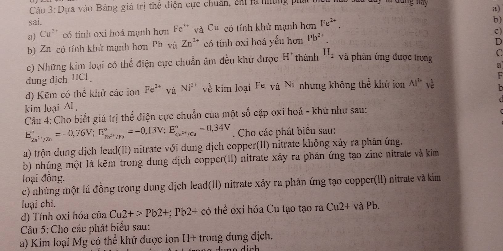 Dựa vào Bảng giá trị thể điện cực chuẩn, chỉ ra nững phá
w   bay là đang này 
a)
sai.
a) Cu^(2+) có tính oxi hoá mạnh hơn Fe^(3+) và Cu có tính khử mạnh hơn Fe^(2+).
b)
c)
b) Zn có tính khử mạnh hơn Pb và Zn^(2+) có tính oxi hoá yếu hơn Pb^(2+).
D
c) Những kim loại có thế điện cực chuẩn âm đều khử được H*thành H_2 và phàn ứng được trong C
a
dung dịch HCl .
F
d) Kẽm có thể khử các ion Fe^(2+) và Ni^(2+) về kim loại Fe và Ni nhưng không thể khử ion Al^(3+) vè
h
a
kim loại Al .
Câu 4:Cho biết giá trị thế điện cực chuẩn của một số cặp oxi hoá - khử như sau:
E_Zn^(2+)/Zn^circ =-0,76V;E_Pb^(2+)/Pb^circ =-0,13V;E_Cu^(2+)/Cu^circ =0,34V. Cho các phát biểu sau:
a) trộn dung dịch lead(ll) nitrate với dung dịch copper(ll) nitrate không xảy ra phản ứng.
b) nhúng một lá kẽm trong dung dịch copper(ll) nitrate xảy ra phản ứng tạo zinc nitrate và kim
loại đồng.
c) nhúng một lá đồng trong dung dịch lead(ll) nitrate xảy ra phản ứng tạo copper(ll) nitrate và kim
loại chì.
d) Tính oxi hóa của Cu2+>Pb2+ ∵ Pb2+cc 6 thể oxi hóa Cu tạo tạo ra Cu2+ và Pb.
Câu 5:Cho các phát biểu sau:
a) Kim loại Mg có thể khử được ion H+ trong dung dịch.