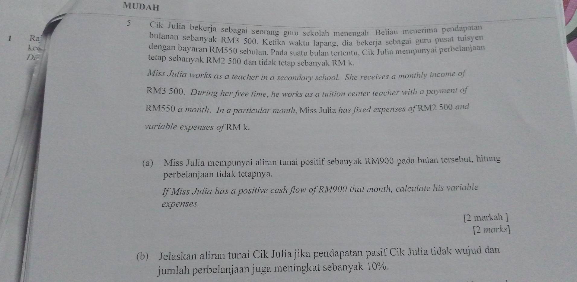 MUDAH 
5 Cik Julia bekerja sebagai seorang guru sekolah menengah. Beliau menerima pendapatan 
1 Ra bulanan sebanyak RM3 500. Ketíka waktu lapang, dia bekerja sebagai guru pusat tuisyen 
keo dengan bayaran RM550 sebulan. Pada suatu bulan tertentu, Cik Julia mempunyai perbelanjaan 
Di 
tetap sebanyak RM2 500 dan tidak tetap sebanyak RM k. 
Miss Julia works as a teacher in a secondary school. She receives a monthly income of
RM3 500. During her free time, he works as a tuition center teacher with a payment of
RM550 a month. In a particular month, Miss Julia has fixed expenses of RM2 500 and 
variable expenses of RM k. 
(a) Miss Julia mempunyai aliran tunai positif sebanyak RM900 pada bulan tersebut, hitung 
perbelanjaan tidak tetapnya. 
If Miss Julia has a positive cash flow of RM900 that month, calculate his variable 
expenses. 
[2 markah ] 
[2 marks] 
(b) Jelaskan aliran tunai Cik Julia jika pendapatan pasif Cik Julia tidak wujud dan 
jumlah perbelanjaan juga meningkat sebanyak 10%.