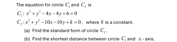 The equation for circle C_1 and C_2 is
C_1:x^2+y^2-4x-4y+6=0
C_2:x^2+y^2-10x-10y+k=0 , where k is a constant. 
(a) Find the standard form of circle C_1. 
(b) Find the shortest distance between circle C_1 and x - axis.