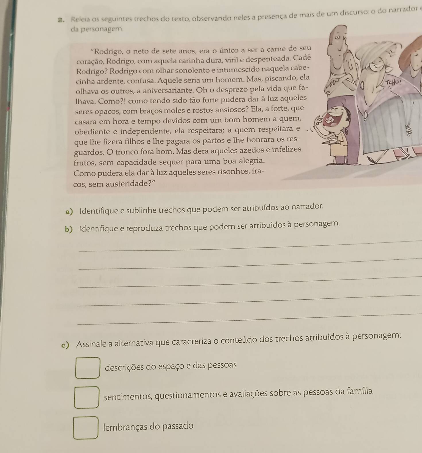 Releia os seguintes trechos do texto, observando neles a presença de mais de um discurso: o do narrador e
da personagem.
"Rodrigo, o neto de sete anos, era o único a ser a carne de se
coração, Rodrigo, com aquela carinha dura, viril e despenteada. Cad
Rodrigo? Rodrigo com olhar sonolento e intumescido naquela cabe
cinha ardente, confusa. Aquele seria um homem. Mas, piscando, el
olhava os outros, a aniversariante. Oh o desprezo pela vida que fa-
lhava. Como?! como tendo sido tão forte pudera dar à luz aqueles
seres opacos, com braços moles e rostos ansiosos? Ela, a forte, que
casara em hora e tempo devidos com um bom homem a quem,
obediente e independente, ela respeitara; a quem respeitara e
que lhe fizera filhos e lhe pagara os partos e lhe honrara os res-
guardos. O tronco fora bom. Mas dera aqueles azedos e infelizes
frutos, sem capacidade sequer para uma boa alegria.
Como pudera ela dar à luz aqueles seres risonhos, fra-
cos, sem austeridade?”
a) Identifique e sublinhe trechos que podem ser atribuídos ao narrador.
b) Identifique e reproduza trechos que podem ser atribuídos à personagem.
_
_
_
_
_
e) Assinale a alternativa que caracteriza o conteúdo dos trechos atribuídos à personagem:
descrições do espaço e das pessoas
sentimentos, questionamentos e avaliações sobre as pessoas da família
lembranças do passado