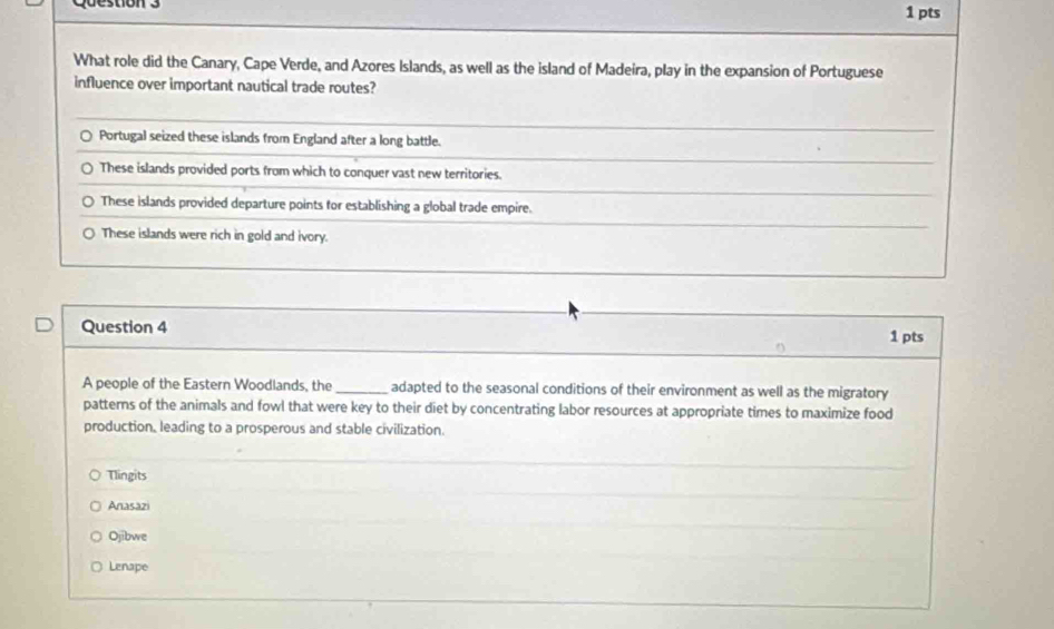 What role did the Canary, Cape Verde, and Azores Islands, as well as the island of Madeira, play in the expansion of Portuguese
influence over important nautical trade routes?
Portugal seized these islands from England after a long battle.
These islands provided ports from which to conquer vast new territories.
These islands provided departure points for establishing a global trade empire.
These islands were rich in gold and ivory.
Question 4 1 pts
^
A people of the Eastern Woodlands, the _adapted to the seasonal conditions of their environment as well as the migratory
patterns of the animals and fowl that were key to their diet by concentrating labor resources at appropriate times to maximize food
production, leading to a prosperous and stable civilization.
Tlingits
Anasazi
Ojibwe
Lenape