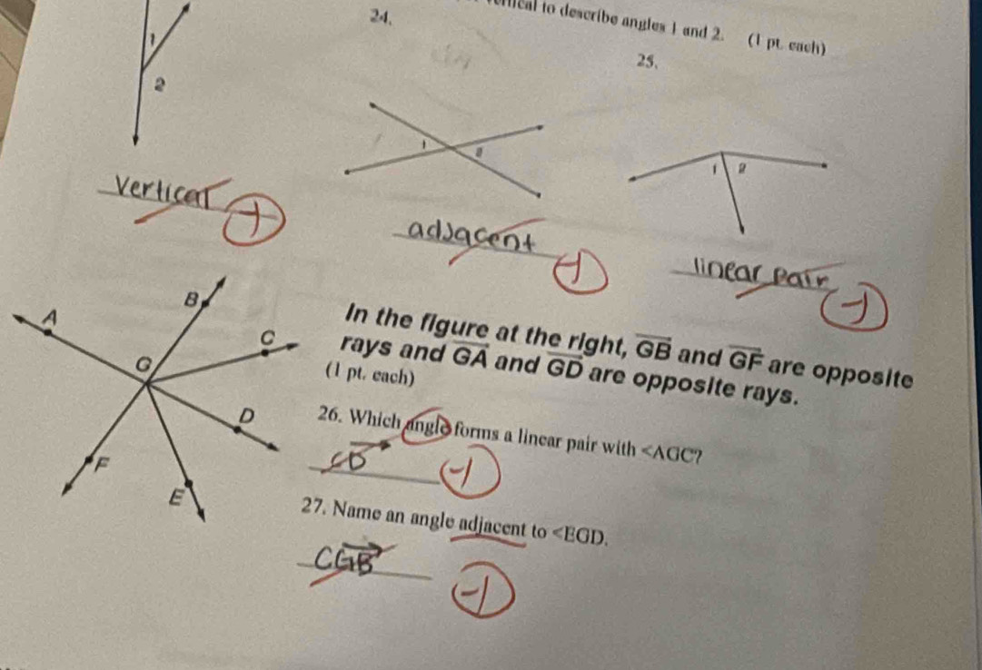 24, 
nical to describe angles 1 and 2. (1 pt. each) 
25, 
2
g
_ 
_ 
_ 
In the figure at the right, 
rays and overline GA vector GB and overline GF are opposite 
(1 pt. each) 
and vector GD are opposite rays. 
26. Which angle forms a linear pair with ∠ AGC
_ 
27. Name an angle adjacent to ∠ EGD. 
_