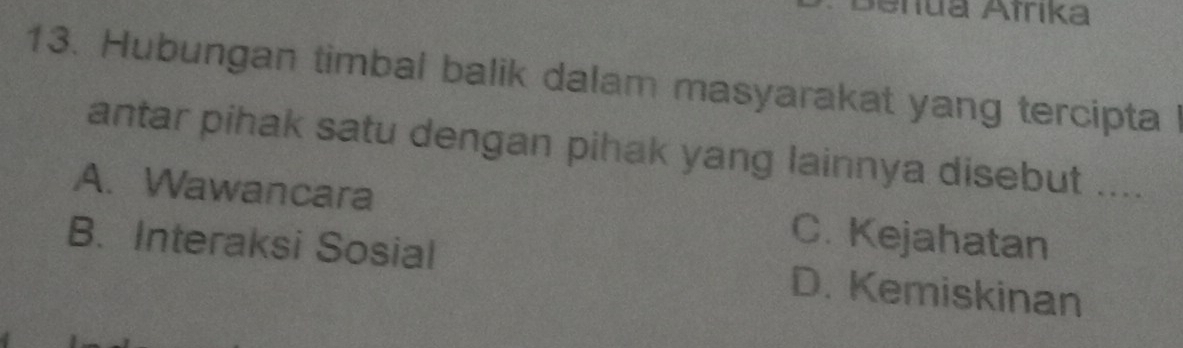 Senua Afrika
13. Hubungan timbal balik dalam masyarakat yang tercipta l
antar pihak satu dengan pihak yang lainnya disebut ....
A. Wawancara C. Kejahatan
B. Interaksi Sosial D. Kemiskinan