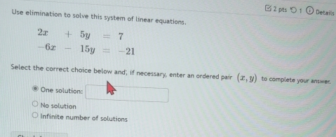 □2 pts つ1 Details
Use elimination to solve this system of linear equations.
2x+5y=7
-6x-15y=-21
Select the correct choice below and', if necessary, enter an ordered pair (x,y) to complete your answer.
One solution: □
No solution
Infinite number of solutions