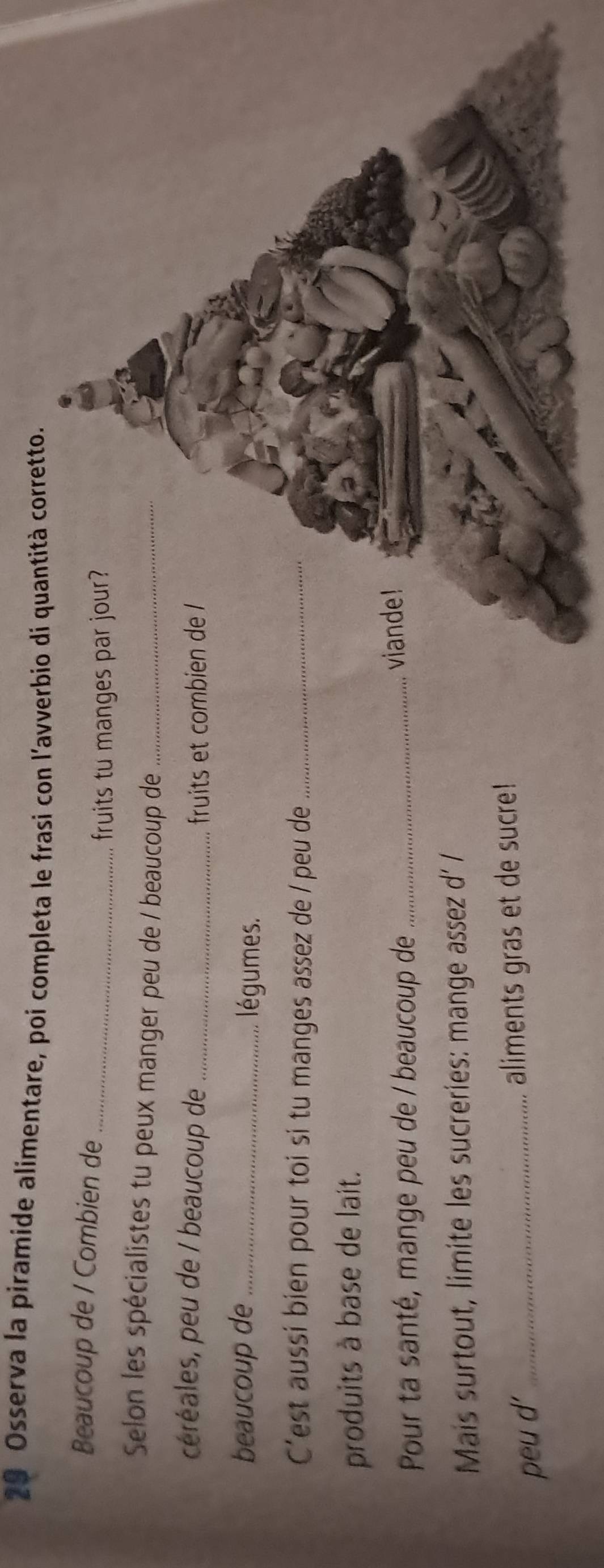 Osserva la piramíde alimentare, poi completa le frasi con l'avverbio di quantità corretto. 
Beaucoup de / Combien de_ 
fruits tu manges par jour? 
Selon les spécialistes tu peux manger peu de / beaucoup de_ 
céréales, peu de / beaucoup de _fruits et combien de 
beaucoup de _légumes. 
C'est aussi bien pour toi si tu manges assez de / peu de_ 
produits à base de lait. 
Pour ta santé, mange peu de / beaucoup de _viande! 
Mais surtout, limite les sucreries: mange assez d' / 
peu d' _aliments gras et de sucre!