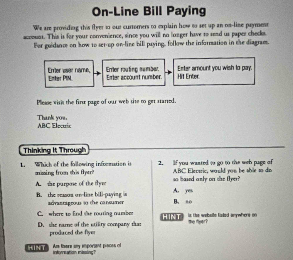 On-Line Bill Paying
We are providing this flyer to our customers to explain how to set up an on-line payment
account. This is for your convenience, since you will no longer have to send us paper checks
For guidance on how to set-up on-line bill paying, follow the information in the diagram.
Enter user name, Enter routing number. Enter amount you wish to pay.
Enter PIN. Enter account number. Hit Enter.
Please visit the first page of our web site to get started.
Thank you,
ABC Electric
Thinking It Through
1. Which of the following information is 2. If you wanted to go to the web page of
missing from this flyer? ABC Electric, would you be able to do
so based only on the flyer?
A. the purpase of the flyer
B. the reason on-line bill-paying is
A. yes
advantageous to the consumer B. no
C. where to find the routing number HINT ls the website listed anywhere on
D. the name of the utility company that the flyer?
produced the flyer
N Are there any important pieces of
Information missing?