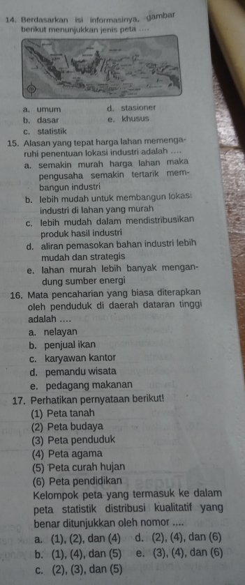 Berdasarkan isi informasinya, gambar
berikut menunjukkan jenis peta ....
a. umum d. stasioner
b. dasar e. khusus
c. statistik
15. Alasan yang tepat harga lahan memenga-
ruhi penentuan lokasi industri adalah ....
a. semakin murah harga lahan maka
pengusaha semakin tertarik mem-
bangun industri
b. lebih mudah untuk membangun lokas
industri di lahan yang murah
c. lebih mudah dalam mendistribusikan
produk hasil industri
d. aliran pemasokan bahan industri lebih
mudah dan strategis
e. Iahan murah lebih banyak mengan-
dung sumber energi
16. Mata pencaharian yang biasa diterapkan
oleh penduduk di daerah dataran tinggi
adalah ....
a. nelayan
b. penjual ikan
c. karyawan kantor
d. pemandu wisata
e. pedagang makanan
17. Perhatikan pernyataan berikut!
(1) Peta tanah
(2) Peta budaya
(3) Peta penduduk
(4) Peta agama
(5) 'Peta curah hujan
(6) Peta pendidikan
Kelompok peta yang termasuk ke dalam
peta statistik distribusi kualitatif yang
benar ditunjukkan oleh nomor ....
a. (1), (2), dan (4) d. (2), (4), dan (6)
b. (1), (4), dan (5) e. (3), (4), dan (6)
c. (2), (3), dan (5)